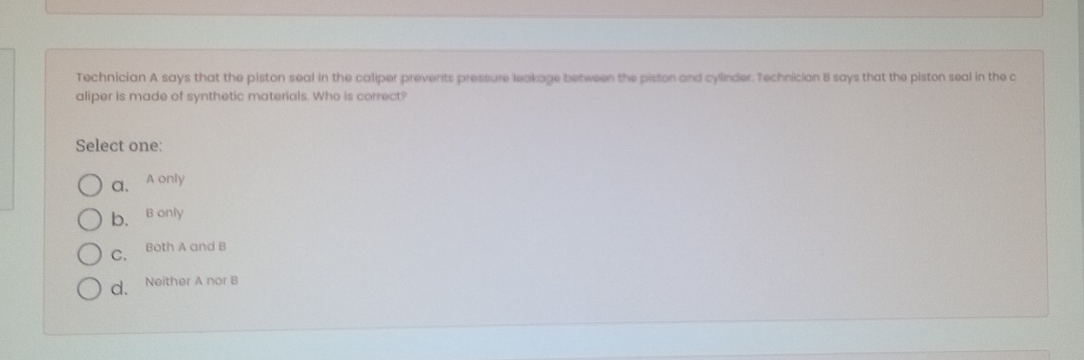Technician A says that the piston seal in the caliper prevents pressure leakage between the piston and cylinder. Technician B says that the piston seal in the c
aliper is made of synthetic materials. Who is correct?
Select one:
a, A only
b. B only
C. Both A and B
d. Neither A nor B