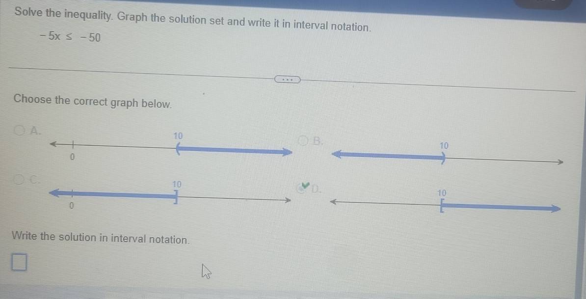 Solve the inequality. Graph the solution set and write it in interval notation.
-5x≤ -50
Choose the correct graph below.
A.
Write the solution in interval notation