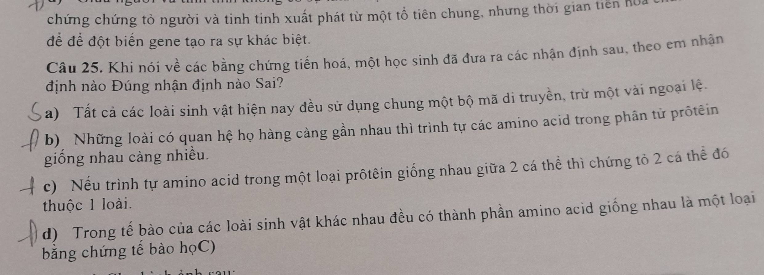 chứng chứng tỏ người và tinh tinh xuất phát từ một tổ tiên chung, nhưng thời gian tiên no
để để đột biến gene tạo ra sự khác biệt.
Câu 25. Khi nói về các bằng chứng tiến hoá, một học sinh đã đưa ra các nhận định sau, theo em nhận
định nào Đúng nhận định nào Sai?
a) Tất cả các loài sinh vật hiện nay đều sử dụng chung một bộ mã di truyền, trừ một vài ngoại lệ.
b) Những loài có quan hệ họ hàng càng gần nhau thì trình tự các amino acid trong phân từ prốtêin
giống nhau càng nhiều.
c) Nếu trình tự amino acid trong một loại prôtêin giống nhau giữa 2 cá thể thì chứng tỏ 2 cá thể đó
thuộc 1 loài.
d) Trong tế bào của các loài sinh vật khác nhau đều có thành phần amino acid giống nhau là một loại
bằng chứng tế bào họC)