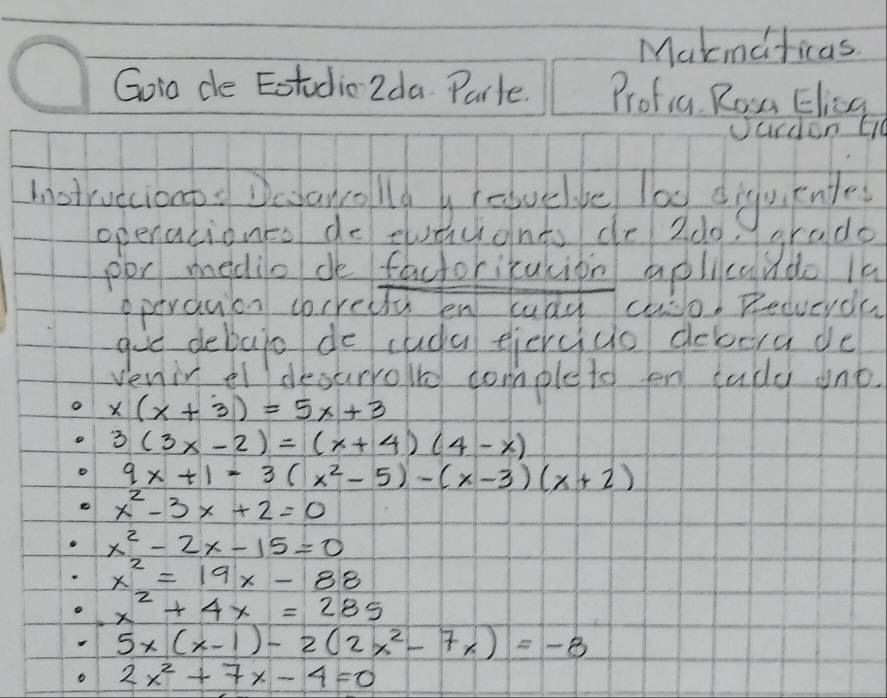 Makmdricas 
Goio de Eotudic2da Parle. Profia Ron Elisg 
Uurden EI 
Instruecionp: Desancollo g feavelbe lad diguiknte 
openationcs de euaicidnts de 2d0) arado 
por medile de factoricukion aplicando la 
operduon corredly en cudy cuo. Recucyda 
goe debajo de cuda eiercuo debera de 
venir el decurroled domple to en tudd ont.
x(x+3)=5x+3
3(3x-2)=(x+4)(4-x)
9x+1=3(x^2-5)-(x-3)(x+2)
x^2-3x+2=0
x^2-2x-15=0
x^2=19x-88
x^2+4x=285
5x(x-1)-2(2x^2-7x)=-8
2x^2+7x-4=0