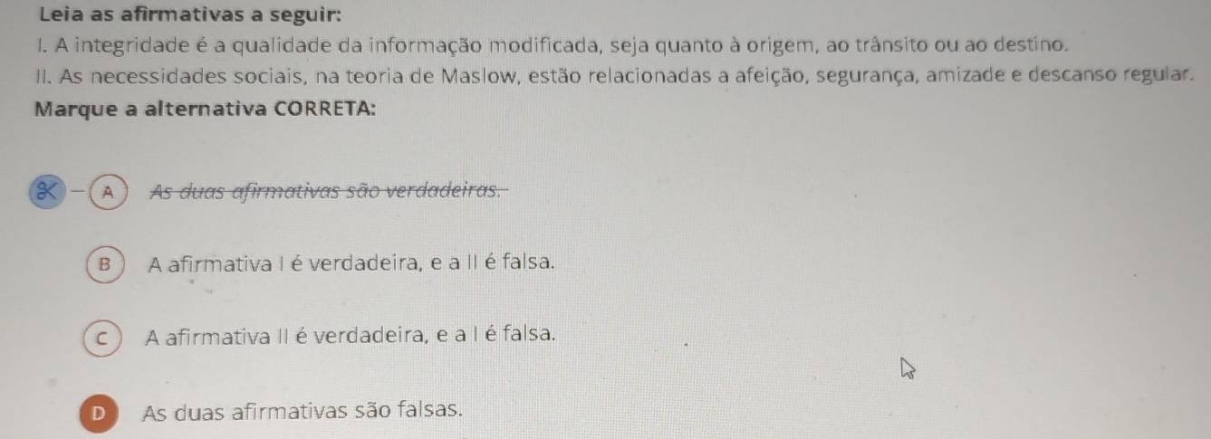 Leia as afirmativas a seguir:
l. A integridade é a qualidade da informação modificada, seja quanto à origem, ao trânsito ou ao destino.
II. As necessidades sociais, na teoria de Maslow, estão relacionadas a afeição, segurança, amizade e descanso regular.
Marque a alternativa CORRETA:
K-(A) As duas afirmativas são verdadeiras.
B ) A afirmativa Ié verdadeira, e a II é falsa.
c ) A afirmativa II é verdadeira, e a I é falsa.
D As duas afirmativas são falsas.