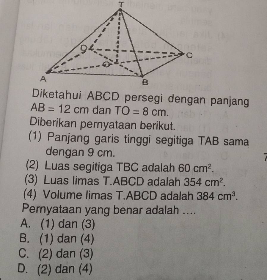 ABCD persegi dengan panjang
AB=12cm dan TO=8cm. 
Diberikan pernyataan berikut.
(1) Panjang garis tinggi segitiga TAB sama
dengan 9 cm.
(2) Luas segitiga TBC adalah 60cm^2. 
(3) Luas limas T. ABCD adalah 354cm^2. 
(4) Volume limas T. ABCD adalah 384cm^3. 
Pernyataan yang benar adalah ....
A. (1) dan (3)
B. (1) dan (4)
C. (2) dan (3)
D. (2) dan (4)