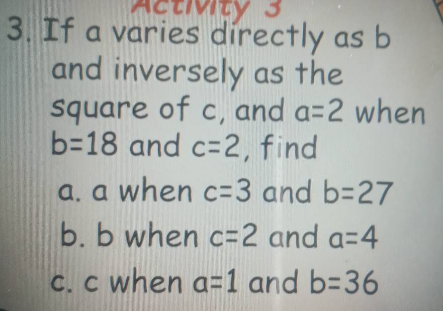 ActMity 3 
3. If a varies directly as b
and inversely as the 
square of c, and a=2 when
b=18 and c=2 , find 
a. a when c=3 and b=27
b. b when c=2 and a=4
c. c when a=1 and b=36