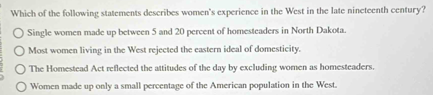 Which of the following statements describes women's experience in the West in the late nineteenth century?
Single women made up between 5 and 20 percent of homesteaders in North Dakota.
Most women living in the West rejected the eastern ideal of domesticity.
The Homestead Act reflected the attitudes of the day by excluding women as homesteaders.
Women made up only a small percentage of the American population in the West.