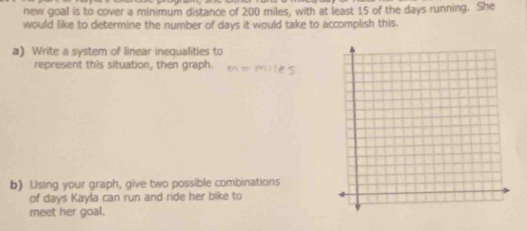 new goal is to cover a minimum distance of 200 miles, with at least 15 of the days running. She 
would like to determine the number of days it would take to accomplish this. 
a) Write a system of linear inequalities to 
represent this situation, then graph. 
b) Using your graph, give two possible combinations 
of days Kayla can run and ride her bike to 
meet her goal.