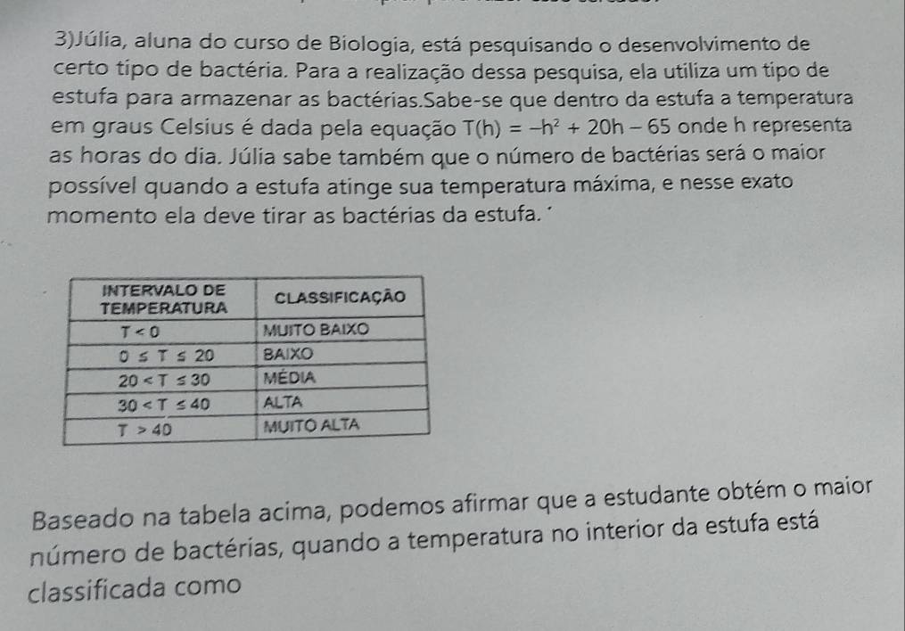 3)Júlia, aluna do curso de Biologia, está pesquisando o desenvolvimento de
certo tipo de bactéria. Para a realização dessa pesquisa, ela utiliza um tipo de
estufa para armazenar as bactérias.Sabe-se que dentro da estufa a temperatura
em graus Celsius é dada pela equação T(h)=-h^2+20h-65 onde h representa
as horas do dia. Júlia sabe também que o número de bactérias será o maior
possível quando a estufa atinge sua temperatura máxima, e nesse exato
momento ela deve tirar as bactérias da estufa. '
Baseado na tabela acima, podemos afirmar que a estudante obtém o maior
número de bactérias, quando a temperatura no interior da estufa está
classificada como