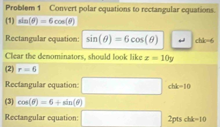 Problem 1 Convert polar equations to rectangular equations. 
(1) sin (θ )=6cos (θ )
Rectangular equation: sin (θ )=6cos (θ ) chk=6
Clear the denominators, should look like x=10y
(2) r=6
Rectangular equation: □ chk=10
(3) cos (θ )=6+sin (θ )
Rectangular equation: □ n ts chk =10