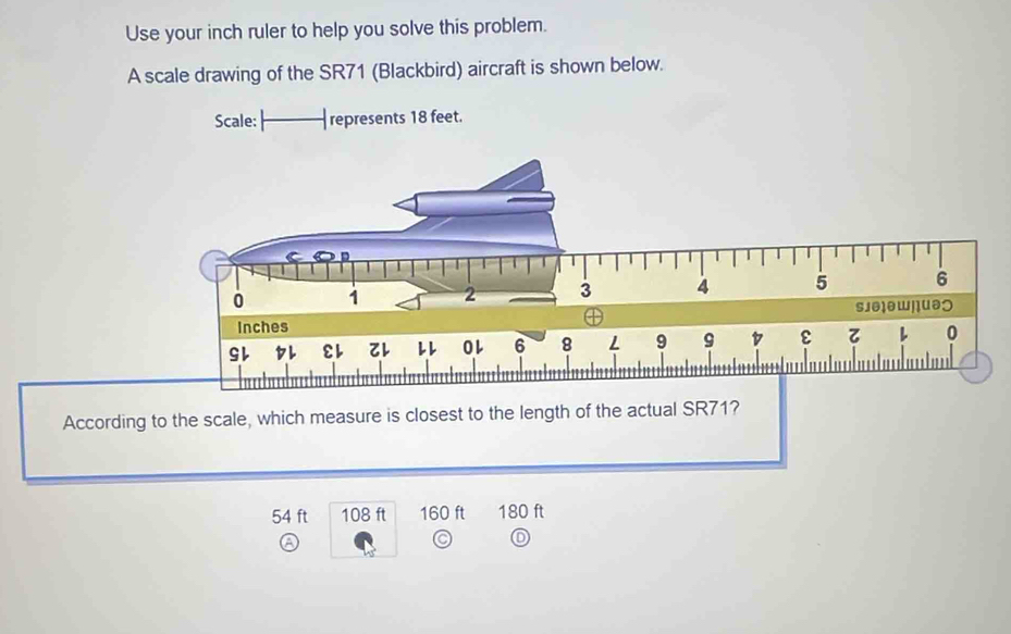 Use your inch ruler to help you solve this problem.
A scale drawing of the SR71 (Blackbird) aircraft is shown below.
According to the scale, which measure is closest to the length of the actual SR71?
54 ft 108 ft 160 ft 180 ft
a
D