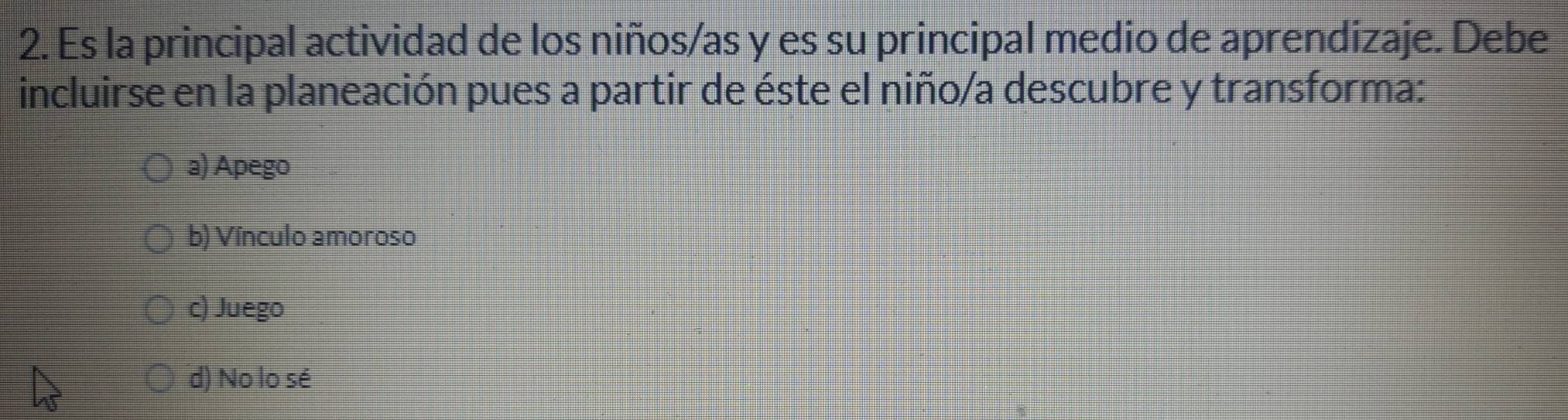 Es la principal actividad de los niños/as y es su principal medio de aprendizaje. Debe
incluirse en la planeación pues a partir de éste el niño/a descubre y transforma:
a) Apego
b) Vínculo amoroso
c) Juego
d) No lo sé