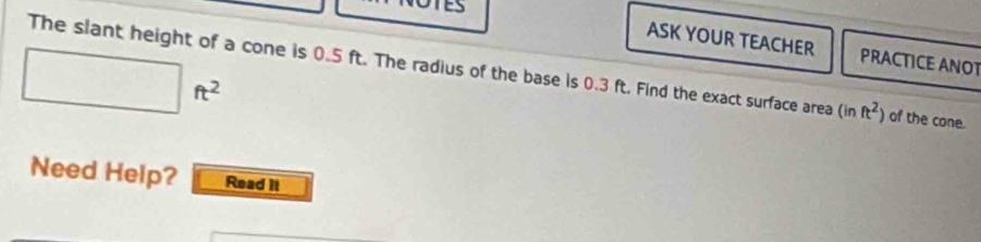 ASK YOUR TEACHER PRACTICE ANOT
□ ft^2
The slant height of a cone is 0.5 ft. The radius of the base is 0.3 ft. Find the exact surface area (inft^2) of the cone. 
Need Help? Read it