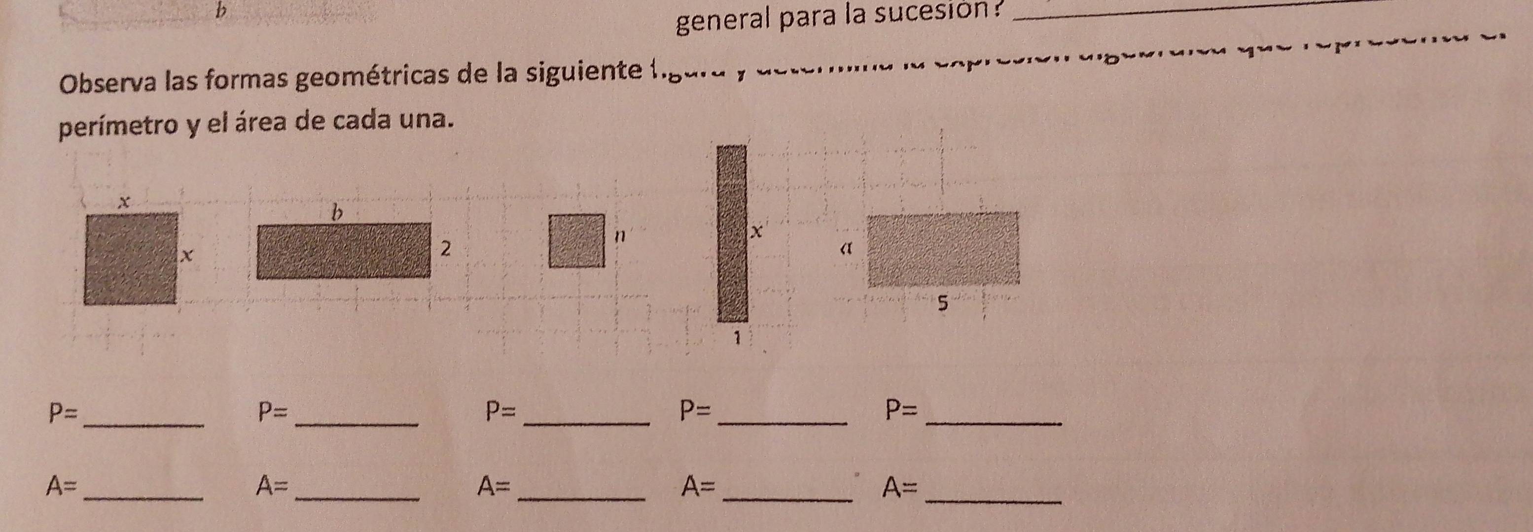 general para la sucesion ? 
_ 
Observa las formas geométricas de la siguiente ligara y e 
perímetro y el área de cada una. 
b 
2 
n 
_ P=
_ P=
_ P=
_ P=
_ P=
_ A=
A= _ 
_ A=
A= _ 
_ A=