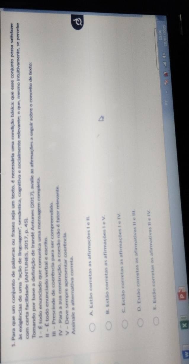 Para que um conjunto de palavras ou frases seja um texto, é necessária uma condição básica: que esse conjunto possa satisfazer
às exigências de uma "ação de linguagem", semântica, cognitiva e socialmente relevante; o que, mesmo intultivamente, se percebe
com certa facilidade (ANTUNES, 2017, p. 45).
Tomando por base a definição de Irandé Antunes (2017), avalie as afirmações a seguir sobre o conceito de texto:
1 - É todo enunciado que comunica uma mensagem completa.
II - É todo enunciado verbal e escrito.
III - Prescinde de coerência para ser compreendido.
IV - Para a sua construção, a coesão não é fator relevante.
V - Deve sempre apresentar coerência.
Assinale a alternativa correta.
A. Estão corretas as afirmações I e II.
B. Estão corretas as afirmações I e V.
C. Estão corretas as afirmações I e IV.
D. Estão corretas as afirmativas II e III.
E. Estão corretas as afirmativas II e IV.