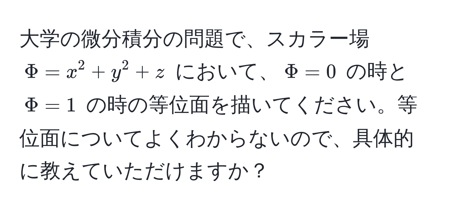 大学の微分積分の問題で、スカラー場 $Phi = x^2 + y^2 + z$ において、$Phi = 0$ の時と $Phi = 1$ の時の等位面を描いてください。等位面についてよくわからないので、具体的に教えていただけますか？