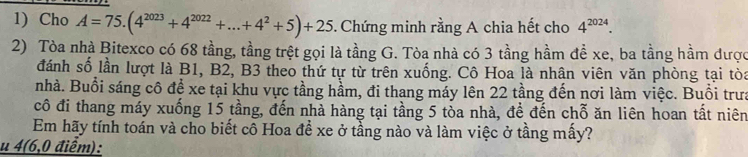 Cho A=75.(4^(2023)+4^(2022)+...+4^2+5)+25. Chứng minh rằng A chia hết cho 4^(2024). 
2) Tòa nhà Bitexco có 68 tầng, tầng trệt gọi là tầng G. Tòa nhà có 3 tầng hầm đề xe, ba tằng hầm được 
đánh số lần lượt là B1, B2, B3 theo thứ tự từ trên xuống. Cô Hoa là nhân viên văn phòng tại tòa 
nhà. Buổi sáng cô để xe tại khu vực tầng hầm, đi thang máy lên 22 tầng đến nơi làm việc. Buổi trưa 
cô đi thang máy xuống 15 tầng, đến nhà hàng tại tầng 5 tòa nhà, đề đến chỗ ăn liên hoan tất niên 
Em hãy tính toán và cho biết cô Hoa đề xe ở tầng nào và làm việc ở tầng mấy? 
u 4(6,0 điểm):