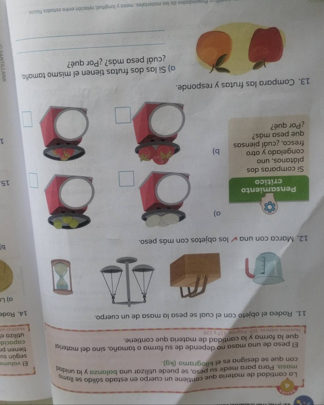 La cantidad de materia que contiene un cuerpo en estado sólido se llama 
masa. Para para medir su peso, se puede utilizar una balanza y la unidad 
con que se designa es el kilogramo (kg). El volume 
según su 
El peso de una masa no depende de su forma o tamaño, sino del materíal tienen p 
que la forma y la cantidad de materia que contiene. 
utiliza el 
Nuestros saberes, SEP. Páginas: 127 y 129 capacid 
Nuestros sal 
11. Rodea el objeto con el cual se pesa la masa de un cuerpo. 
14. Rode 
a)L 
b 
12. Marca con una los objetos con más peso. 
a) 
Pensamiento 
crítico 15
Si comparas dos 
plátanos, uno 
congelado y otro b) 
fresco, ¿cuál piensas 
1 
que pesa más? 
¿Por qué? 
13. Compara las frutas y responde. 
a) Si las dos frutas tienen el mismo tamaño, 
_ 
¿cuál pesa más? ¿Por qué? 
_ 
firo: Propiedades de los materiales: masa y longitud; relación entre estados físicos