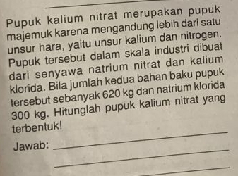 Pupuk kalium nitrat merupakan pupuk 
majemuk karena mengandung lebih dari satu 
unsur hara, yaitu unsur kalium dan nitrogen. 
Pupuk tersebut dalam skala industri dibuat 
dari senyawa natrium nitrat dan kalium 
klorida. Bila jumlah kedua bahan baku pupuk 
tersebut sebanyak 620 kg dan natrium klorida
300 kg. Hitunglah pupuk kalium nitrat yang 
_ 
terbentuk! 
Jawab:_ 
_