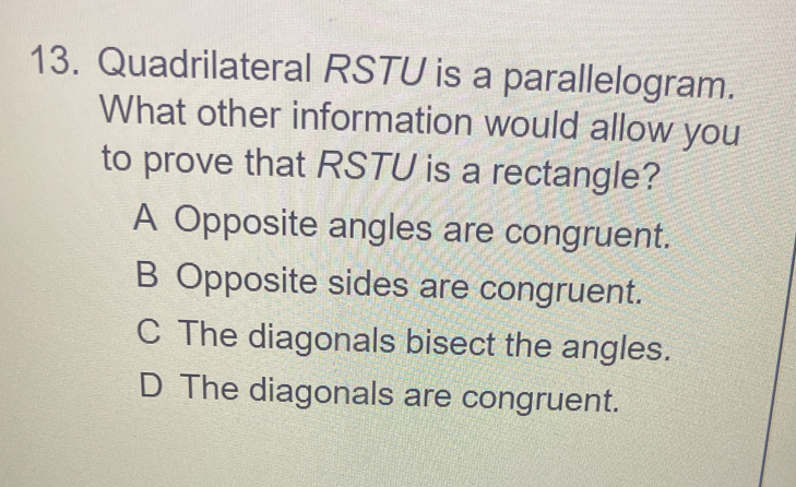 Quadrilateral RSTU is a parallelogram.
What other information would allow you
to prove that RSTU is a rectangle?
A Opposite angles are congruent.
B Opposite sides are congruent.
C The diagonals bisect the angles.
D The diagonals are congruent.