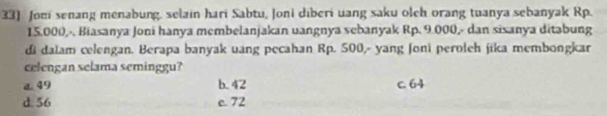 33] Jom senang menabung, selain hari Sabtu, Joni diberi uang saku olch orang tuanya sebanyak Rp.
15.000,-. Biasanya Joni hanya membelanjakan uangnya sebanyak Rp. 9.000,- dan sisanya ditabung
di dalam celengan. Berapa banyak uang pecahan Rp. 500,- yang Joni peroleh jika membongkar
celengan selama seminggu?
a49 b. 42 c. 64
d. 56 e. 72