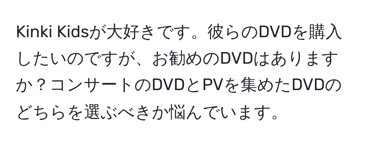 Kinki Kidsが大好きです。彼らのDVDを購入したいのですが、お勧めのDVDはありますか？コンサートのDVDとPVを集めたDVDのどちらを選ぶべきか悩んでいます。