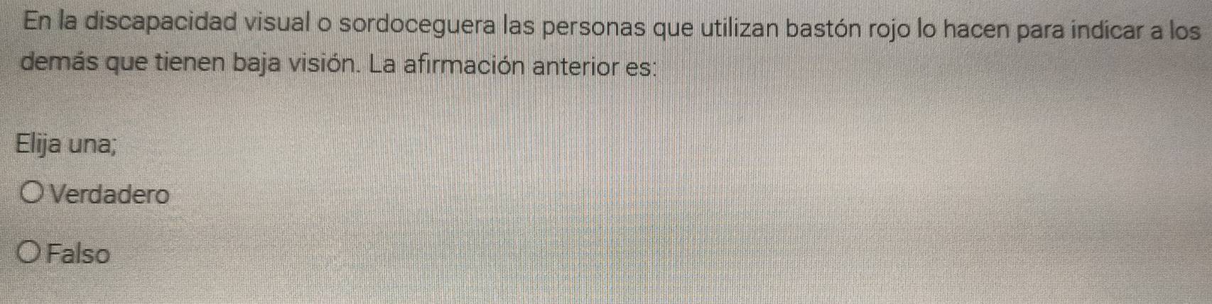 En la discapacidad visual o sordoceguera las personas que utilizan bastón rojo lo hacen para indicar a los
demás que tienen baja visión. La afirmación anterior es:
Elija una;
Verdadero
Falso