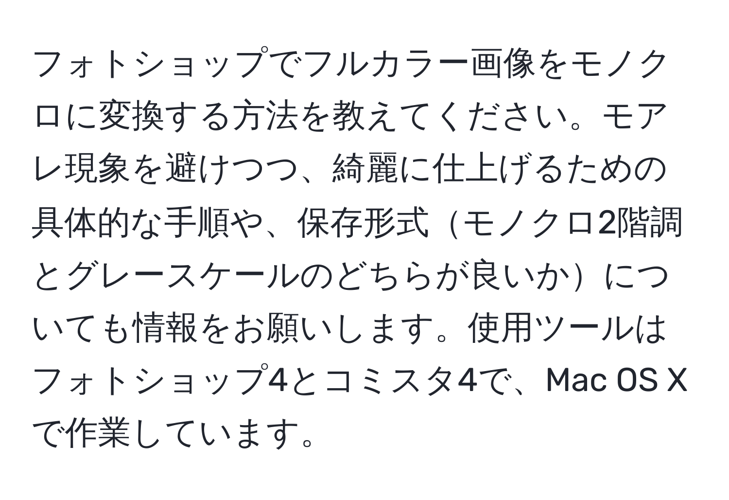 フォトショップでフルカラー画像をモノクロに変換する方法を教えてください。モアレ現象を避けつつ、綺麗に仕上げるための具体的な手順や、保存形式モノクロ2階調とグレースケールのどちらが良いかについても情報をお願いします。使用ツールはフォトショップ4とコミスタ4で、Mac OS Xで作業しています。