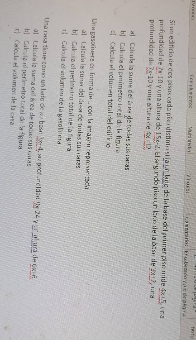 ero de vagia texto 
straciones Complementos Multimedia Vínculos Comentarios Encabezado y pie de página 
Si un edificio de dos pisos cada piso distinto si la un lado de la base del primer piso mide 4x+5 , una 
profundidad de 7x-10 y una altura de 15x-2. El segundo piso un lado de la base de 3x+2 , una 
profundidad de 7x-10 y una altura de 4x+12
a) Calcula la suma del área de todas sus caras 
b) Calcula el perímetro total de la figura 
c) Calcula el volumen total del edificio 
Una gasolinera en forma de L con la imagen representada 
a) Calcula la suma del área de todas sus caras 
b) Calcula el perímetro total de la figura 
c) Calcula el volumen de la gasolinera 
Una casa tiene como un lado de su base 3x+4 , su profundidad 8x-24 y un altura de 6x+6
a) Calcula la suma del área de todas sus caras 
b) Calcula el perímetro total de la figura 
c) Calcula el volumen de la casa