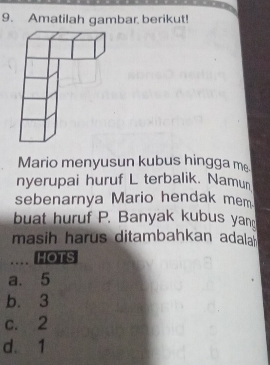 Amatilah gambar berikut!
Mario menyusun kubus hingga m
nyerupai huruf L terbalik. Namun
sebenarnya Mario hendak mem
buat huruf P. Banyak kubus yan
masih harus ditambahkan adalah
.... HOTS
a. 5
b. 3
c. 2
d. 1