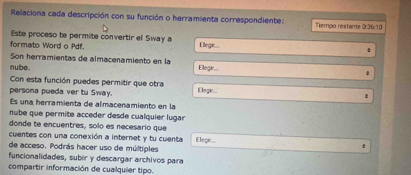 Relaciona cada descripción con su función o herramienta correspondiente: Tiempo restante 0:36:10
Este proceso te permite convertir el Sway a 
formato Word o Pdf. Ellegir... 
; 
Son herramientas de almacenamiento en la 
nube. Elegir... 
* 
Con esta función puedes permitir que otra 
persona pueda ver tu Sway. Elegir... 
Es una herramienta de almacenamiento en la 
nube que permite acceder desde cualquier lugar 
donde te encuentres, solo es necesario que 
cuentes con una conexión a internet y tu cuenta Ellegir... 。 
de acceso. Podrás hacer uso de múltiples 
funcionalidades, subir y descargar archivos para 
compartir información de cualquier tipo.