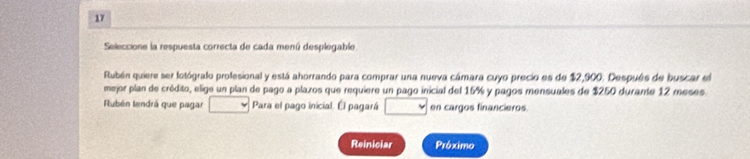 Seleccione la respuesta correcta de cada menú desplegable 
Rubén quiere ser lotógralo profesional y está ahorrando para comprar una nueva cámara cuyo precio es de $2,900. Después de buscar el 
mejor plan de crédito, elige un plan de pago a plazos que requiere un pago inicial del 15% y pagos mensuales de $250 durante 12 meses. 
Rubén tendrá que pagar Para el pago inicial. Él pagará en cargos financieros. 
Reiniciar Próximo