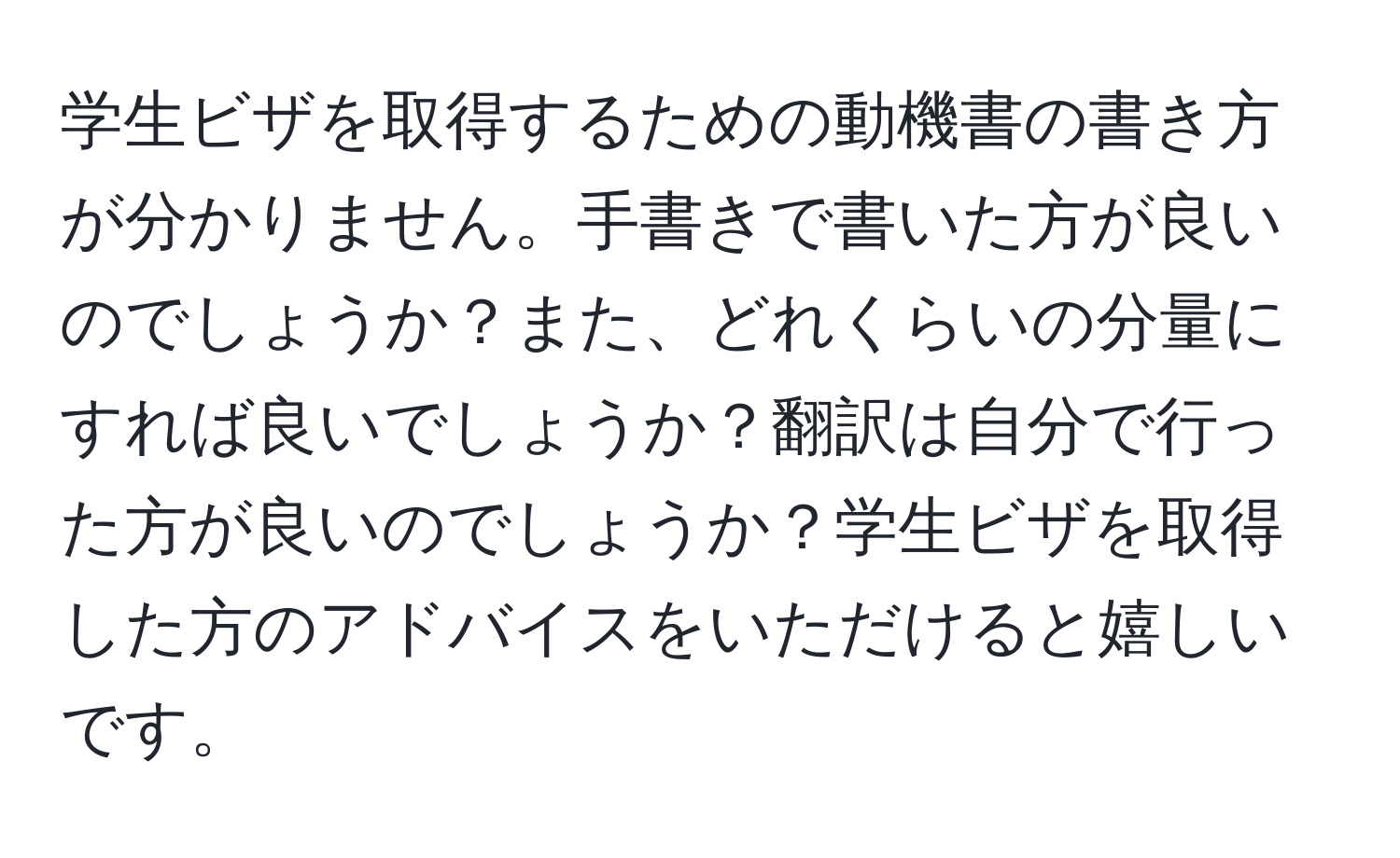 学生ビザを取得するための動機書の書き方が分かりません。手書きで書いた方が良いのでしょうか？また、どれくらいの分量にすれば良いでしょうか？翻訳は自分で行った方が良いのでしょうか？学生ビザを取得した方のアドバイスをいただけると嬉しいです。