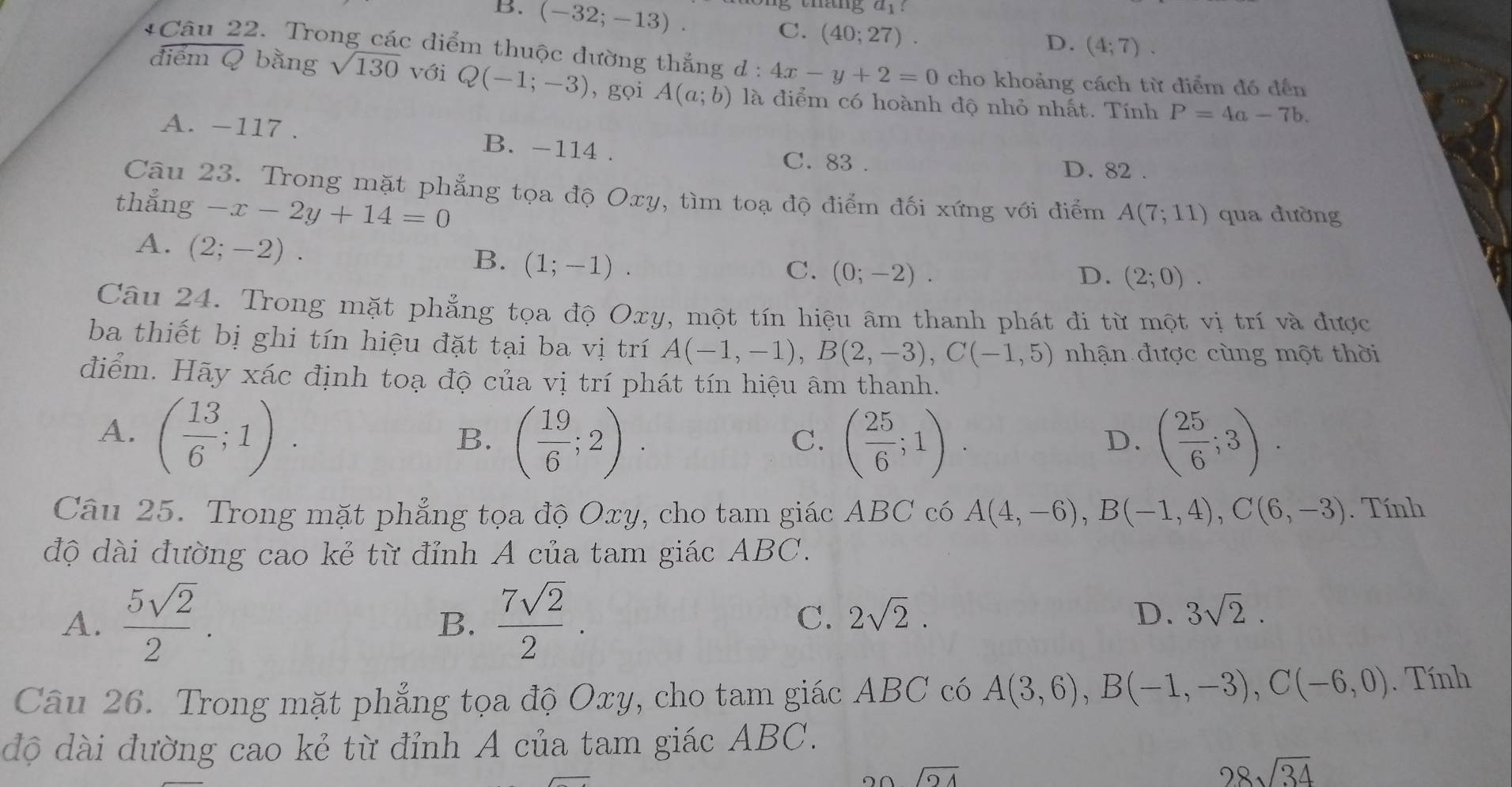 thang a_1
B. (-32;-13). C. (40;27).
D. (4;7).
*Câu 22. Trong các điểm thuộc đường thắng d : 4x-y+2=0 cho khoảng cách từ điểm đó đến
điểm Q bằng sqrt(130) với Q(-1;-3) , gọi A(a;b) là điểm có hoành độ nhỏ nhất. Tính P=4a-7b.
A. -117 . B. -114 . C. 83 . D. 82 .
Câu 23. Trong mặt phẳng tọa độ Oxy, tìm toạ độ điểm đối xứng với điểm A(7;11)
thẳng -x-2y+14=0 qua đường
A. (2;-2).
B. (1;-1).
C. (0;-2). D. (2;0).
Câu 24. Trong mặt phẳng tọa độ Oxy, một tín hiệu âm thanh phát đi từ một vị trí và được
ba thiết bị ghi tín hiệu đặt tại ba vị trí A(-1,-1),B(2,-3),C(-1,5) nhận được cùng một thời
điểm. Hãy xác định toạ độ của vị trí phát tín hiệu âm thanh.
A. ( 13/6 ;1).
B. ( 19/6 ;2). ( 25/6 ;1). ( 25/6 ;3).
C.
D.
Câu 25. Trong mặt phẳng tọa độ Oxy, cho tam giác ABC có A(4,-6),B(-1,4),C(6,-3). Tính
độ dài đường cao kẻ từ đỉnh A của tam giác ABC.
A.  5sqrt(2)/2 .  7sqrt(2)/2 .
B.
C. 2sqrt(2). D. 3sqrt(2).
Câu 26. Trong mặt phẳng tọa độ Oxy, cho tam giác ABC có A(3,6),B(-1,-3),C(-6,0). Tính
độ dài đường cao kẻ từ đỉnh A của tam giác ABC.
sqrt(24)
28sqrt(34)