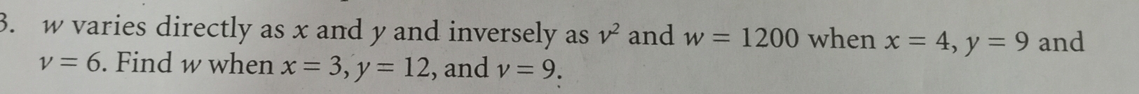 w varies directly as x and y and inversely as v^2 and w=1200 when x=4, y=9 and
v=6. Find w when x=3, y=12 , and v=9