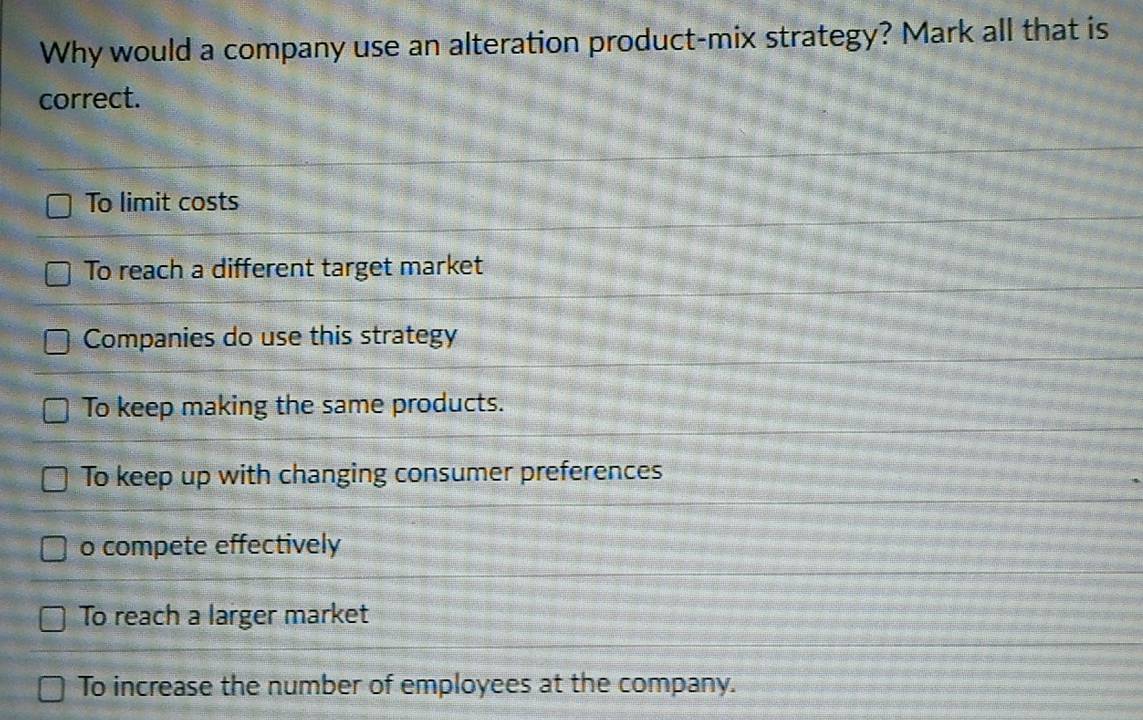 Why would a company use an alteration product-mix strategy? Mark all that is
correct.
To limit costs
To reach a different target market
Companies do use this strategy
To keep making the same products.
To keep up with changing consumer preferences
o compete effectively
To reach a larger market
To increase the number of employees at the company.