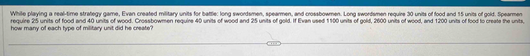 While playing a real-time strategy game, Evan created military units for battle: long swordsmen, spearmen, and crossbowmen. Long swordsmen require 30 units of food and 15 units of gold. Spearmen 
require 25 units of food and 40 units of wood. Crossbowmen require 40 units of wood and 25 units of gold. If Evan used 1100 units of gold, 2600 units of wood, and 1200 units of food to create the units, 
how many of each type of military unit did he create?