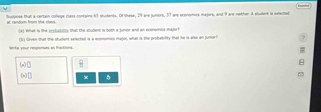 Español 
Suppose that a certain college class contains 65 students. Of these, 29 are juniors, 37 are economics majors, and 9 are neither. A student is selected 
at random from the class. 
(a) What is the probability that the student is both a junior and an economics major? 
(b) Given that the student selected is a economics major, what is the probability that he is also an junior? ? 
Write your responses as fractions. 
(a) □
 □ /□  
(b) □ 
×