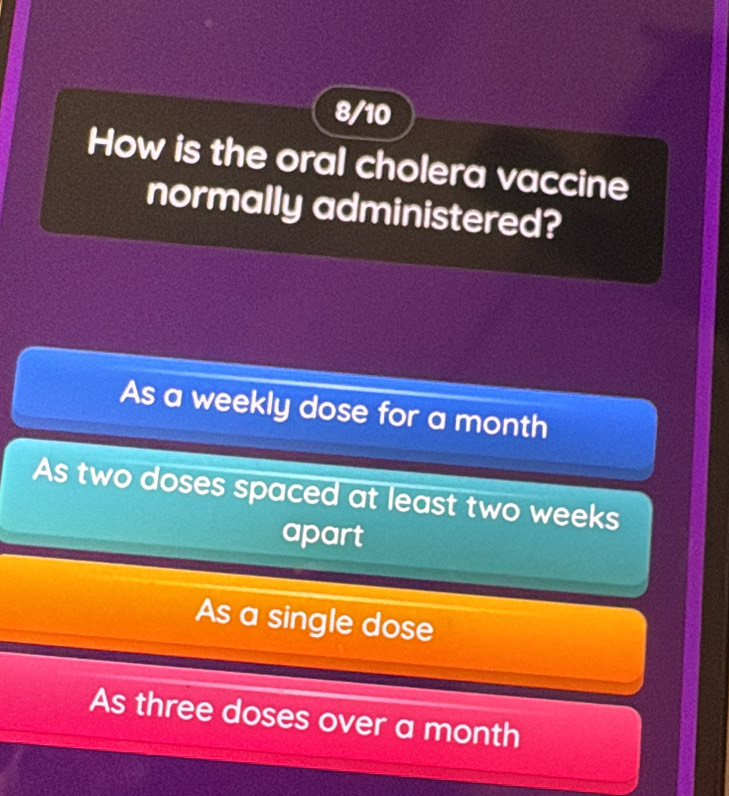 8/10
How is the oral cholera vaccine
normally administered?
As a weekly dose for a month
As two doses spaced at least two weeks
apart
As a single dose
As three doses over a month