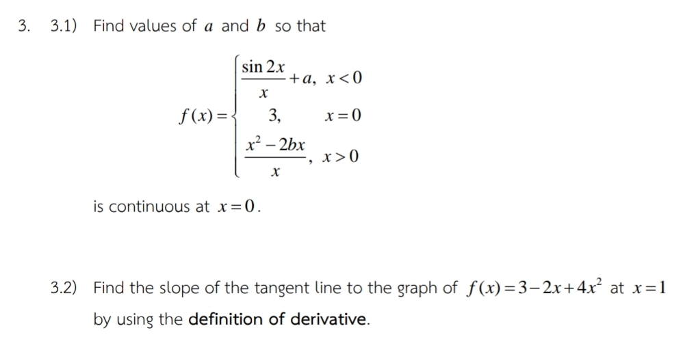 3.1) Find values of a and b so that
f(x)=beginarrayl  sin 2x/x +a,x<0  3/x ,x=0  (x^2-2bx)/x ,x>0endarray.
is continuous at x=0. 
3.2) Find the slope of the tangent line to the graph of f(x)=3-2x+4x^2 at x=1
by using the definition of derivative.