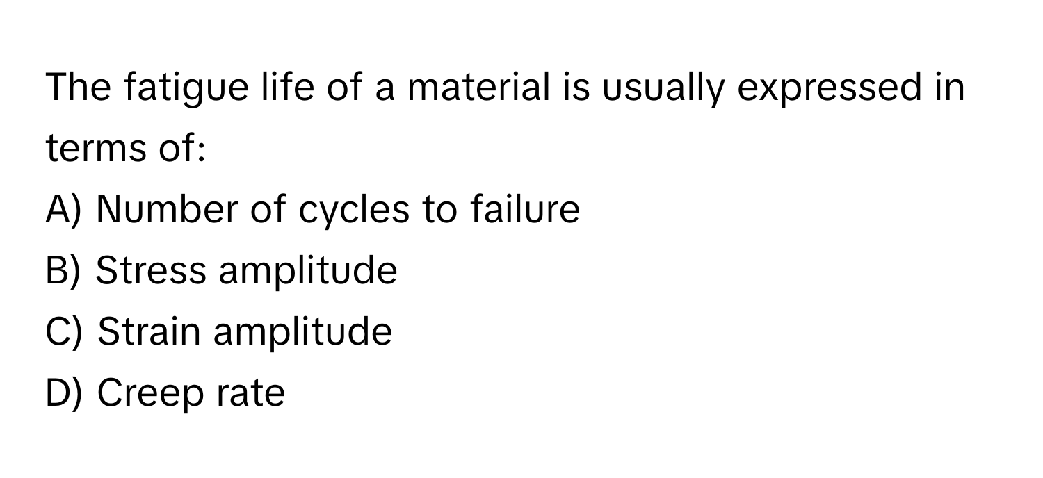 The fatigue life of a material is usually expressed in terms of:

A) Number of cycles to failure 
B) Stress amplitude 
C) Strain amplitude 
D) Creep rate