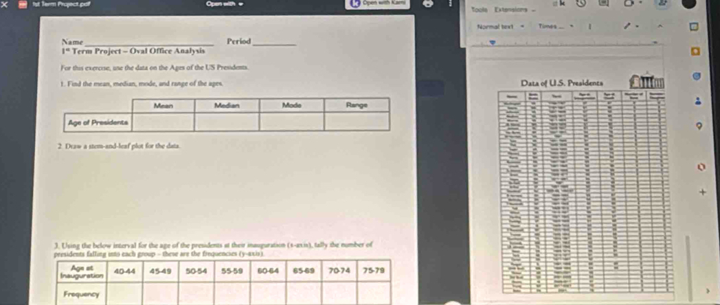 Open with e Open wish Ka 
Toola Extension 
Normal text Tims 
Name _Period_ 
1° Term Project - Oval Office Analysis 
For this exercise, une the data on the Ages of the US Presidents. 
1. Find the mean, median, mode, and range of the ages 
2. Draw a stem-and-leaf plot for the data. 
J. Using the below interval for the age of the presidents at their inauguration (s-an.is), tally the number of 
hese are the frequencies (y-axis).