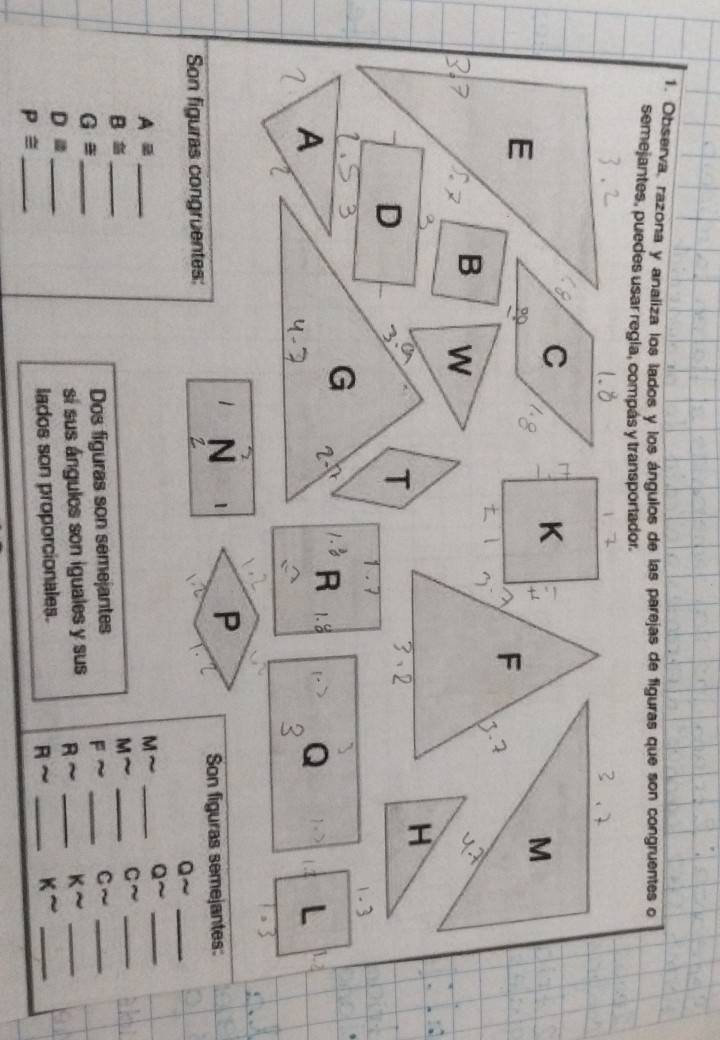 Observa, razona y analiza los lados y los ángulos de las parejas de figuras que son congruentes o 
semejantes, puedes usar regla, compás y transportador.
C
E
M
F 1
B W 
H
D
T
2
1.3
G 2 R Q ( 2 L 
A 1. 
2
1 N 1
_ 
Son figuras congruentes: Son figuras semejantes: 
Q 
Aequiv _
M
_ 
_ 
C 
B≌ _ 
M 
_ 
_ 
G≌ _Dos figuras son semejantes F_ 
C sim _
D= _sí sus ángulos son iguales y sus A~ _ ksim _ 
lados son proporcionales. _ K^(sim) _ 
R~
P≌ _