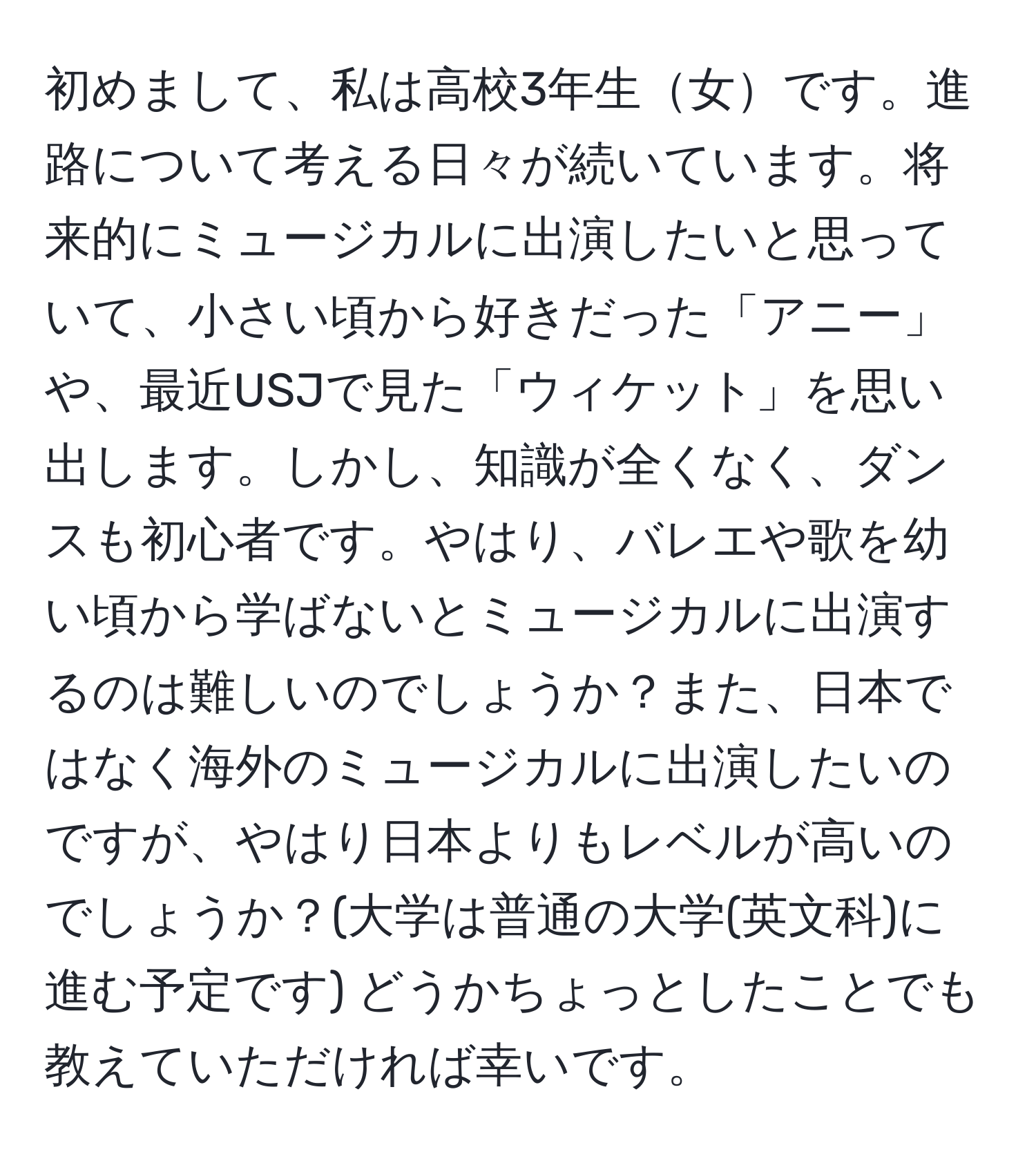 初めまして、私は高校3年生女です。進路について考える日々が続いています。将来的にミュージカルに出演したいと思っていて、小さい頃から好きだった「アニー」や、最近USJで見た「ウィケット」を思い出します。しかし、知識が全くなく、ダンスも初心者です。やはり、バレエや歌を幼い頃から学ばないとミュージカルに出演するのは難しいのでしょうか？また、日本ではなく海外のミュージカルに出演したいのですが、やはり日本よりもレベルが高いのでしょうか？(大学は普通の大学(英文科)に進む予定です) どうかちょっとしたことでも教えていただければ幸いです。