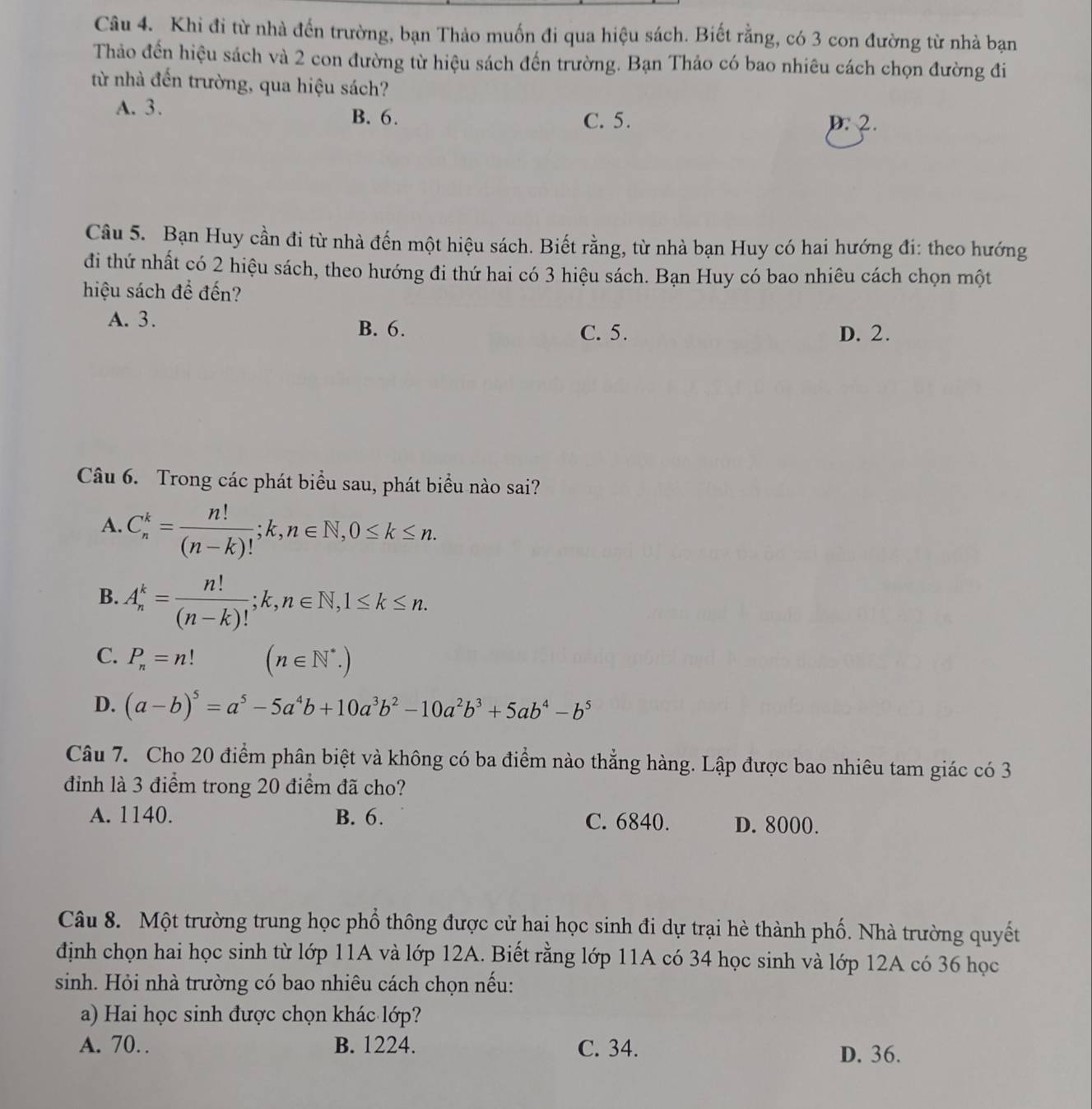 Khi đi từ nhà đến trường, bạn Thảo muốn đi qua hiệu sách. Biết rằng, có 3 con đường từ nhà bạn
Thảo đến hiệu sách và 2 con đường từ hiệu sách đến trường. Bạn Thảo có bao nhiêu cách chọn đường đi
từ nhà đến trường, qua hiệu sách?
A. 3. B. 6.
C. 5. D:2.
Câu 5. Bạn Huy cần đi từ nhà đến một hiệu sách. Biết rằng, từ nhà bạn Huy có hai hướng đi: theo hướng
đi thứ nhất có 2 hiệu sách, theo hướng đi thứ hai có 3 hiệu sách. Bạn Huy có bao nhiêu cách chọn một
hiệu sách để đến?
A. 3.
B. 6. C. 5. D. 2.
Câu 6. Trong các phát biểu sau, phát biểu nào sai?
A. C_n^(k=frac n!)(n-k)!;k,n∈ N,0≤ k≤ n.
B. A_n^(k=frac n!)(n-k)!;k,n∈ N,1≤ k≤ n.
C. P_n=n! (n∈ N^*.)
D. (a-b)^5=a^5-5a^4b+10a^3b^2-10a^2b^3+5ab^4-b^5
Câu 7. Cho 20 điểm phân biệt và không có ba điểm nào thẳng hàng. Lập được bao nhiêu tam giác có 3
đinh là 3 điểm trong 20 điểm đã cho?
A. 1140. B. 6. C. 6840. D. 8000.
Câu 8. Một trường trung học phổ thông được cử hai học sinh đi dự trại hè thành phố. Nhà trường quyết
định chọn hai học sinh từ lớp 11A và lớp 12A. Biết rằng lớp 11A có 34 học sinh và lớp 12A có 36 học
sinh. Hỏi nhà trường có bao nhiêu cách chọn nếu:
a) Hai học sinh được chọn khác lớp?
A. 70… B. 1224. C. 34.
D. 36.