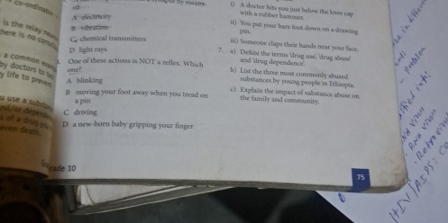 use by means . () A doctor hits you just belose the kisee cap
co-ordinate A electricity
with a rubber hamower.
ii) You put your bare foot down on a drawing
8 vibeation
pin,
here is no com is the relay nea s. C. chemical transmitters 7. a) Define the terms 'drug use', 'drug abuse' a
iii) Someone claps their hands near your face.
D. light rays
and 'drug dependence. 
by doctors to a commón exas one?
4. One of these actions is NOT a reflex. Which b) List the three most commonly abused
y life to preven
A blinking
substances by young people in Ethiopia.
B moving your foot away when you tread on c) Explain the impact of substance abuse on
a pin
the family and comnsanity.
u use a substa 
nd/or depent
C driving
s of a drug yu
D a new-born baby gripping your finger
even death.

Gerade 10
