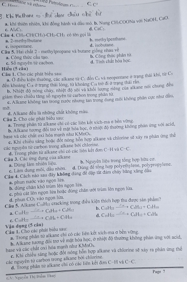 lhane và ethan C, C^3
C. Hom
Thare c
1. khí thiên nhiên, khí đồng hành và dầu mỏ. b. Nung CH₃COONa với NaOH,Ca 0
c. Al_4C_3.
d. CaC_2.
Câu.CH_3.CH(CH_3).CH_2.CH_3 có tên gọi là
a. 2-methylbutane b. methylpenthane.
e. isopentane. d. isobutane.
Câu 5. Hai chất 2 - methylpropane và butane giống nhau về
a. Công thức cầu tạo. b. Công thức phân tử.
e. Số nguyên tử cacbon. d. Tính chất hóa học.
Hiểu (5 câu)
Câu 1. Cho các phát biểu sau:
a. Ở điều kiện thường, các alkane từ C_1 děn C_c
đến khoảng C_11 s ở trạng thái lỏng, từ khoảng Cịs trở đi ở trạng thái rần.  và neopentane ở trạng thái khí, từ C:
b. Nhiệt độ nóng chảy, nhiệt độ sôi và khổi lượng riêng của alkane nói chung đều
giảm theo chiều tăng số nguyên từ carbon trong phân tử
c. Alkane không tan trong nước nhưng tan trong dung môi không phần cực như dầu,
mỡ.
d. Alkane đều là những chất không màu.
Câu 2. Cho các phát biểu sau:
a. Trong phân tử alkane chỉ có các liên kết xích-ma σ bèn vững.
b. Alkane tương đổi trơ về mặt hóa học, ở nhiệt độ thường không phản ứng với acid,
base và các chất oxi hóa manh như KMnO4.
c. Khi chiếu sáng hoặc đốt nóng hỗn hợp alkane và chlorine sẽ xây ra phản ứng thể
các nguyễn từ carbon trong alkane bởi chlorine.
d. Trong phân tử alkane chỉ có các liên kết đơn C-H y vector CA C-C.
Câu 3, Các ứng dụng của alkane
a. Dùng làm nhiên liệu, b. Nguyên liệu trong tổng hợp hữu cơ.
c. Làm dung môi, dầu nhờn. d. Dùng để tổng hợp polyethylene, polypropylene.
Câu 4. Cách nào sau đây không dùng để dập tất đám cháy bằng xăng đầu
a. phun nước vào ngọn lửa.
b. đùng chăn khô trùm lên ngọn lửa.
c. phủ cát lên ngọn lửa hoặc dùng chăn ướt trùm lên ngọn lửa,
d. phun CO_2 vào ngọn lửa.
Câu 5. Alkane C_10H_22 cracking trong điều kiện thích hợp thu được săn phẩm?
a. C_10H_22 C_4H_10+C_6H_12 b. C_10H_22to C_5H_12+C_5H_10
c. C_10H_27 C_3H_6+C_7H_16 d. C_10H_12to C_20C_6H_12+C_4H_4
Vận dụng (5 câu)
Câu 1. Cho các phát biểu sau:
a. Trong phân từ alkane chi có các liên kết xích-ma σ bên vững.
b. Alkane tương đổi trơ về mặt hóa học, ở nhiệt độ thường không phản ứng với acid,
base và các chất oxi hóa mạnh như KMnO₄.
c. Khi chiếu sáng hoặc đốt nóng hỗn hợp alkane và chlorine sẽ xãy ra phản ứng thể
các nguyên tử carbon trong alkane bởi chlorine.
d. Trong phân từ alkane chi có các liên kết đơn C-H và C-C,
Page 7
GV: Nguyễn Thị Diễm Thuý