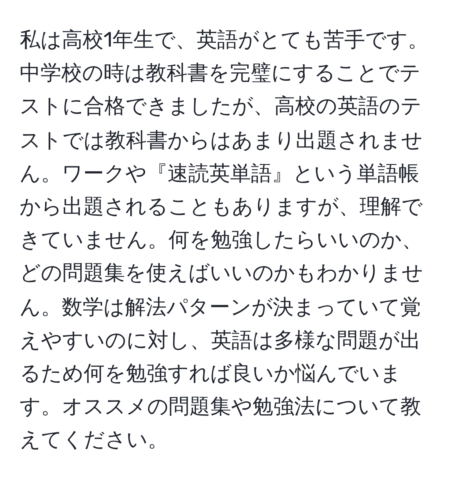 私は高校1年生で、英語がとても苦手です。中学校の時は教科書を完璧にすることでテストに合格できましたが、高校の英語のテストでは教科書からはあまり出題されません。ワークや『速読英単語』という単語帳から出題されることもありますが、理解できていません。何を勉強したらいいのか、どの問題集を使えばいいのかもわかりません。数学は解法パターンが決まっていて覚えやすいのに対し、英語は多様な問題が出るため何を勉強すれば良いか悩んでいます。オススメの問題集や勉強法について教えてください。