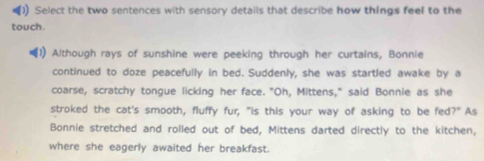 )) Select the two sentences with sensory details that describe how things feel to the 
touch . 
Although rays of sunshine were peeking through her curtains, Bonnie 
continued to doze peacefully in bed. Suddenly, she was startled awake by a 
coarse, scratchy tongue licking her face. "Oh, Mittens," said Bonnie as she 
stroked the cat's smooth, fluffy fur, "is this your way of asking to be fed?" As 
Bonnie stretched and rolled out of bed, Mittens darted directly to the kitchen, 
where she eagerly awaited her breakfast.