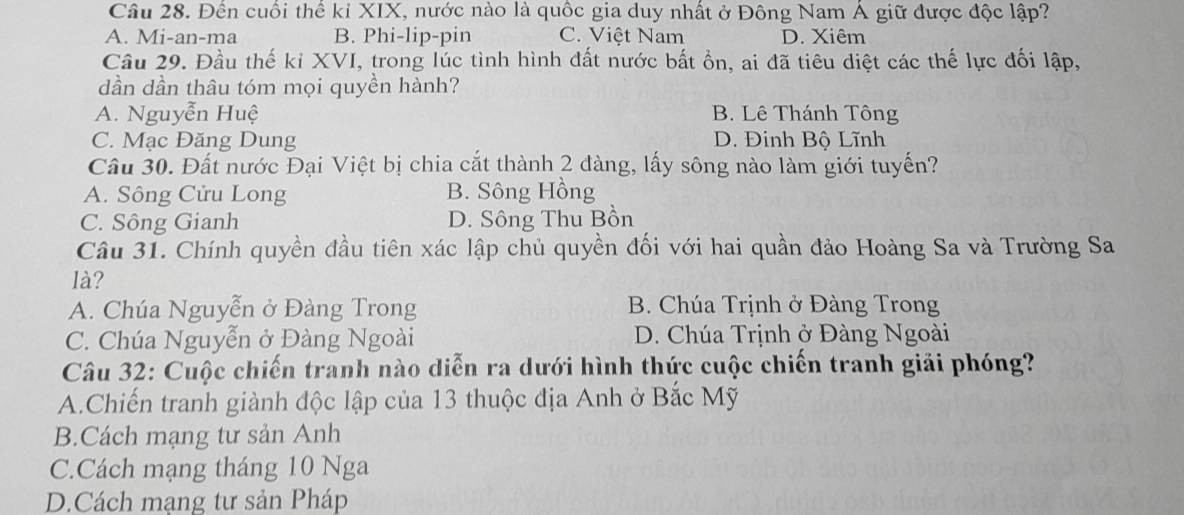 Đến cuối thể kỉ XIX, nước nào là quốc gia duy nhất ở Đông Nam Á giữ được độc lập?
A. Mi-an-ma B. Phi-lip-pin C. Việt Nam D. Xiêm
Câu 29. Đầu thế kỉ XVI, trong lúc tình hình đất nước bất ổn, ai đã tiêu diệt các thế lực đối lập,
dần dần thâu tóm mọi quyền hành?
A. Nguyễn Huệ B. Lê Thánh Tông
C. Mạc Đăng Dung D. Đinh Bộ Lĩnh
Câu 30. Đất nước Đại Việt bị chia cắt thành 2 đàng, lấy sông nào làm giới tuyến?
A. Sông Cửu Long B. Sông Hồng
C. Sông Gianh D. Sông Thu Bồn
Câu 31. Chính quyền đầu tiên xác lập chủ quyền đối với hai quần đảo Hoàng Sa và Trường Sa
là?
A. Chúa Nguyễn ở Đàng Trong B. Chúa Trịnh ở Đàng Trong
C. Chúa Nguyễn ở Đàng Ngoài D. Chúa Trịnh ở Đàng Ngoài
Câu 32: Cuộc chiến tranh nào diễn ra dưới hình thức cuộc chiến tranh giải phóng?
A.Chiến tranh giành độc lập của 13 thuộc địa Anh ở Bắc Mỹ
B.Cách mạng tư sản Anh
C.Cách mạng tháng 10 Nga
D.Cách mạng tư sản Pháp