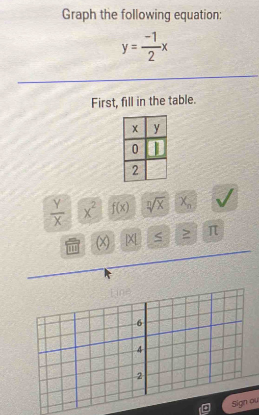 Graph the following equation:
y= (-1)/2 x
First, fill in the table.
 Y/X  x^2 f(x) sqrt[n](X) X_n V
(X) |X| S ≥ π
Line
6
4
2
Sign ou