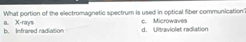 What portion of the electromagnetic spectrum is used in optical fiber communication?
a. X -rays c. Microwaves
b. Infrared radiation d. Ultraviolet radiation