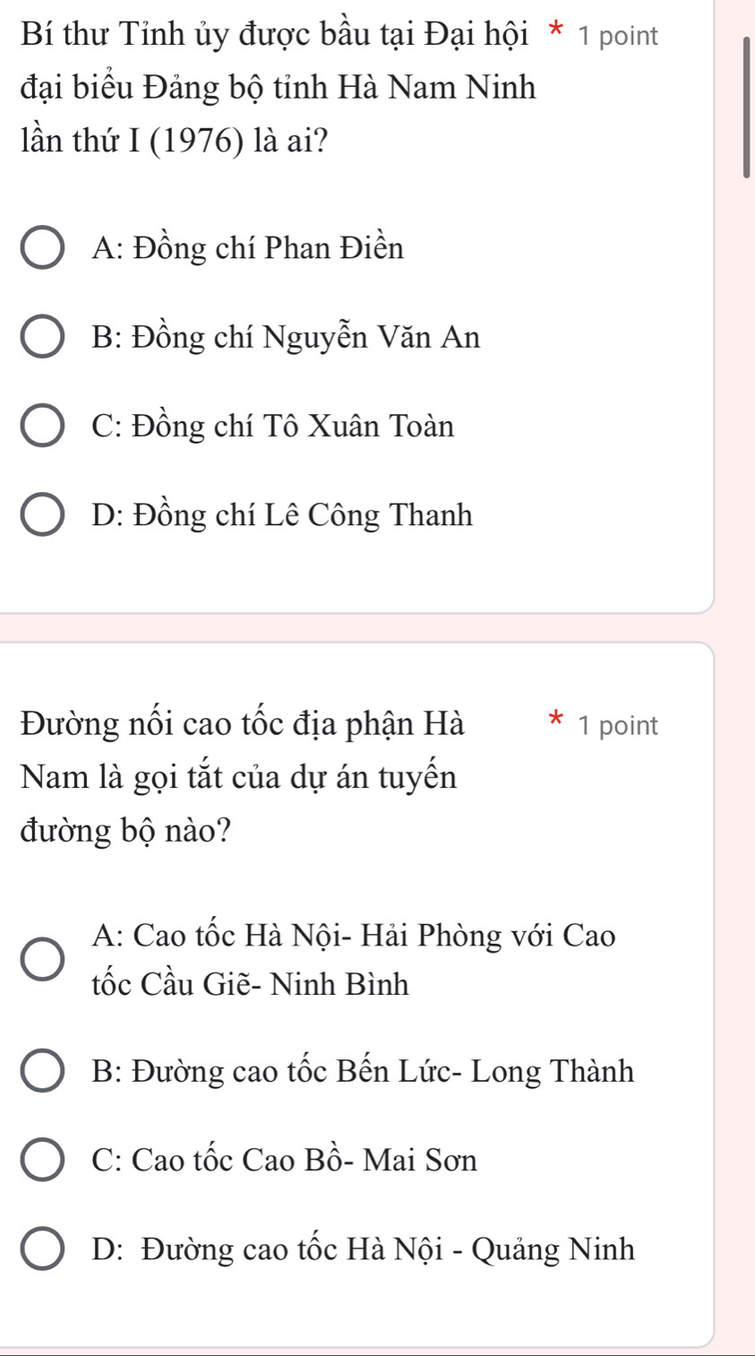 Bí thư Tỉnh ủy được bầu tại Đại hội * 1 point
đại biểu Đảng bộ tỉnh Hà Nam Ninh
lần thứ I (1976) là ai?
A: Đồng chí Phan Điền
B: Đồng chí Nguyễn Văn An
C: Đồng chí Tô Xuân Toàn
D: Đồng chí Lê Công Thanh
Đường nổi cao tốc địa phận Hà 1 point
Nam là gọi tắt của dự án tuyến
đường bộ nào?
A: Cao tốc Hà Nội- Hải Phòng với Cao
tốc Cầu Giẽ- Ninh Bình
B: Đường cao tốc Bến Lức- Long Thành
C: Cao tốc Cao Bồ- Mai Sơn
D: Đường cao tốc Hà Nội - Quảng Ninh